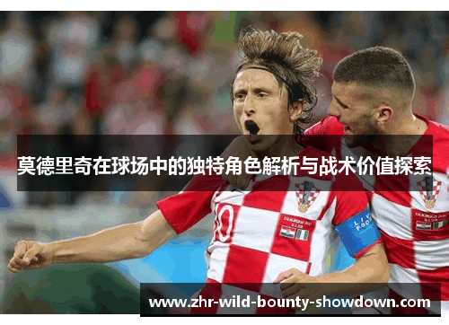 莫德里奇在球场中的独特角色解析与战术价值探索