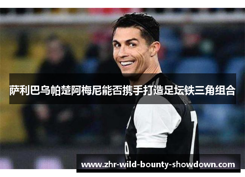 萨利巴乌帕楚阿梅尼能否携手打造足坛铁三角组合