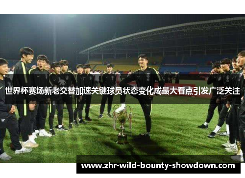 世界杯赛场新老交替加速关键球员状态变化成最大看点引发广泛关注