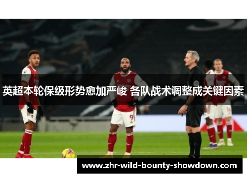 英超本轮保级形势愈加严峻 各队战术调整成关键因素