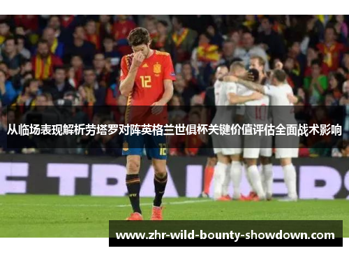 从临场表现解析劳塔罗对阵英格兰世俱杯关键价值评估全面战术影响