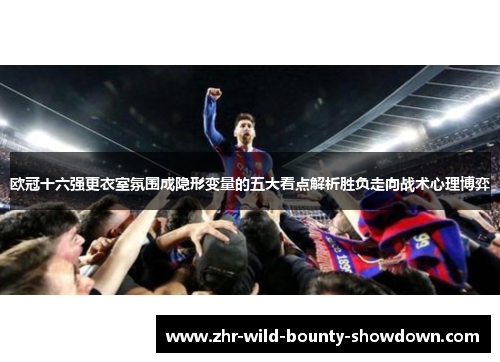 欧冠十六强更衣室氛围成隐形变量的五大看点解析胜负走向战术心理博弈