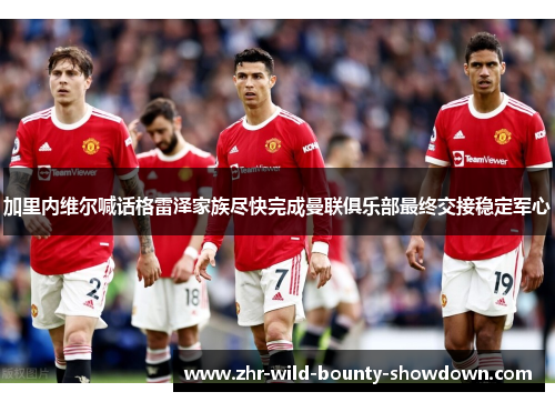 加里内维尔喊话格雷泽家族尽快完成曼联俱乐部最终交接稳定军心 加里内维尔喊话格雷泽家族尽快完成曼联俱乐部最终交接稳定军心