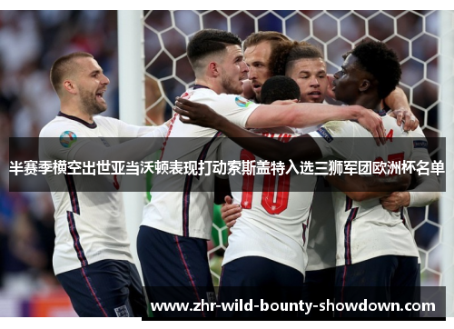 半赛季横空出世亚当沃顿表现打动索斯盖特入选三狮军团欧洲杯名单 半赛季横空出世亚当沃顿表现打动索斯盖特入选三狮军团欧洲杯名单