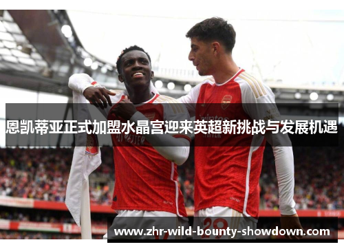 恩凯蒂亚正式加盟水晶宫迎来英超新挑战与发展机遇