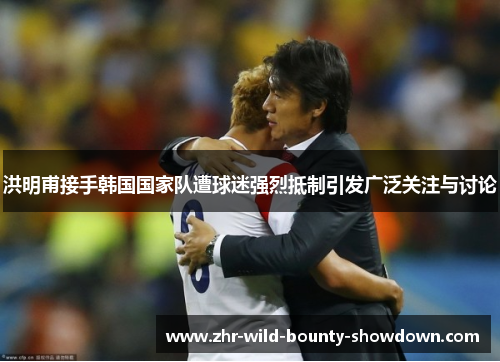 洪明甫接手韩国国家队遭球迷强烈抵制引发广泛关注与讨论