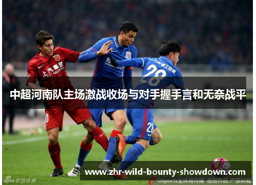 中超河南队主场激战收场与对手握手言和无奈战平