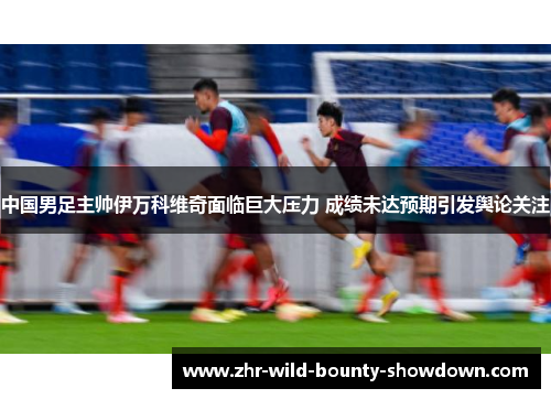 中国男足主帅伊万科维奇面临巨大压力 成绩未达预期引发舆论关注 中国男足主帅伊万科维奇面临巨大压力 成绩未达预期引发舆论关注