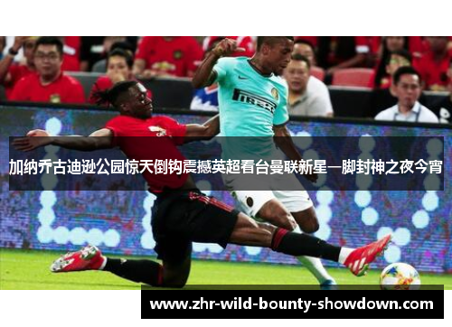 加纳乔古迪逊公园惊天倒钩震撼英超看台曼联新星一脚封神之夜今宵 加纳乔古迪逊公园惊天倒钩震撼英超看台曼联新星一脚封神之夜今宵