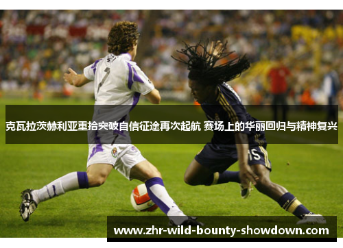 克瓦拉茨赫利亚重拾突破自信征途再次起航 赛场上的华丽回归与精神复兴 克瓦拉茨赫利亚重拾突破自信征途再次起航 赛场上的华丽回归与精神复兴