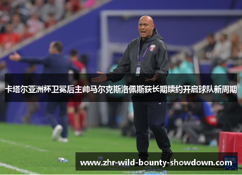 卡塔尔亚洲杯卫冕后主帅马尔克斯洛佩斯获长期续约开启球队新周期 卡塔尔亚洲杯卫冕后主帅马尔克斯洛佩斯获长期续约开启球队新周期