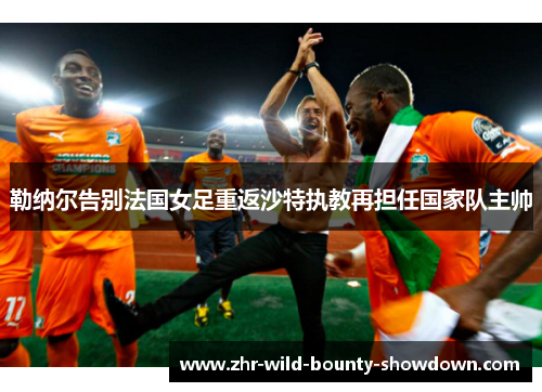 勒纳尔告别法国女足重返沙特执教再担任国家队主帅