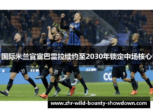 国际米兰官宣巴雷拉续约至2030年锁定中场核心 国际米兰官宣巴雷拉续约至2030年锁定中场核心
