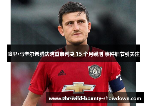 哈里·马奎尔希腊法院重审判决 15 个月缓刑 事件细节引关注