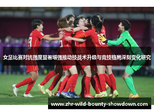 女足比赛对抗强度显著增强推动技战术升级与竞技格局深刻变化研究