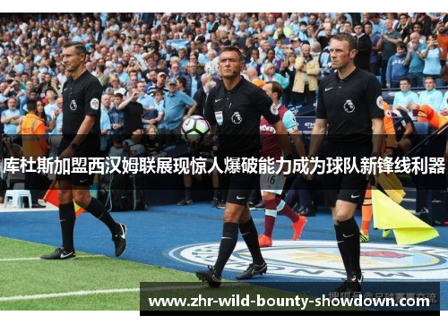 库杜斯加盟西汉姆联展现惊人爆破能力成为球队新锋线利器