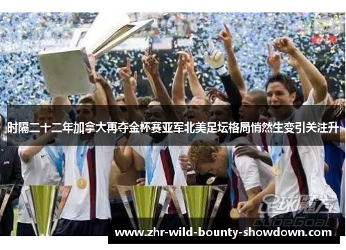 时隔二十二年加拿大再夺金杯赛亚军北美足坛格局悄然生变引关注升