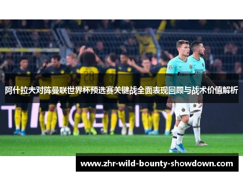 阿什拉夫对阵曼联世界杯预选赛关键战全面表现回顾与战术价值解析