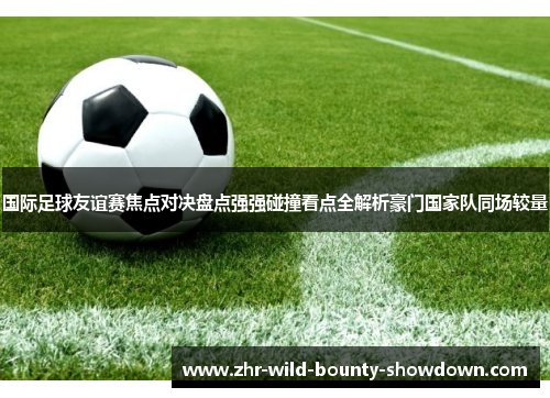 国际足球友谊赛焦点对决盘点强强碰撞看点全解析豪门国家队同场较量