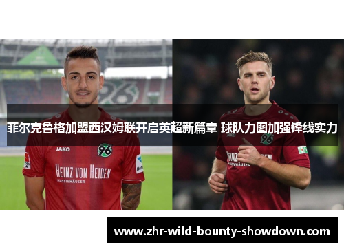 菲尔克鲁格加盟西汉姆联开启英超新篇章 球队力图加强锋线实力 菲尔克鲁格加盟西汉姆联开启英超新篇章 球队力图加强锋线实力